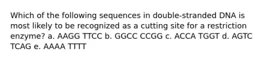 Which of the following sequences in double-stranded DNA is most likely to be recognized as a cutting site for a restriction enzyme? a. AAGG TTCC b. GGCC CCGG c. ACCA TGGT d. AGTC TCAG e. AAAA TTTT