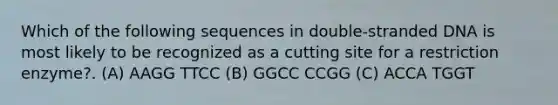 Which of the following sequences in double-stranded DNA is most likely to be recognized as a cutting site for a restriction enzyme?. (A)​ AAGG TTCC ​(B)​ GGCC CCGG (C) ACCA TGGT