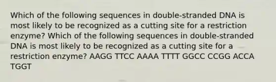 Which of the following sequences in double-stranded DNA is most likely to be recognized as a cutting site for a restriction enzyme? Which of the following sequences in double-stranded DNA is most likely to be recognized as a cutting site for a restriction enzyme? AAGG TTCC AAAA TTTT GGCC CCGG ACCA TGGT