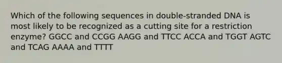 Which of the following sequences in double-stranded DNA is most likely to be recognized as a cutting site for a restriction enzyme? GGCC and CCGG AAGG and TTCC ACCA and TGGT AGTC and TCAG AAAA and TTTT