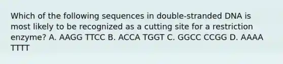 Which of the following sequences in double-stranded DNA is most likely to be recognized as a cutting site for a restriction enzyme? A. AAGG TTCC B. ACCA TGGT C. GGCC CCGG D. AAAA TTTT