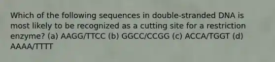 Which of the following sequences in double-stranded DNA is most likely to be recognized as a cutting site for a restriction enzyme? (a) AAGG/TTCC (b) GGCC/CCGG (c) ACCA/TGGT (d) AAAA/TTTT