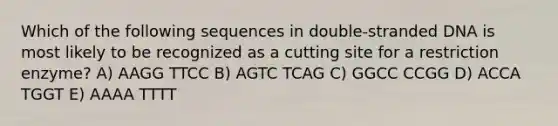 Which of the following sequences in double-stranded DNA is most likely to be recognized as a cutting site for a restriction enzyme? A) AAGG TTCC B) AGTC TCAG C) GGCC CCGG D) ACCA TGGT E) AAAA TTTT