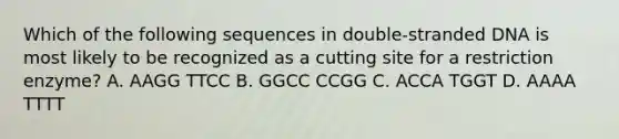 Which of the following sequences in double-stranded DNA is most likely to be recognized as a cutting site for a restriction enzyme? A. AAGG TTCC B. GGCC CCGG C. ACCA TGGT D. AAAA TTTT