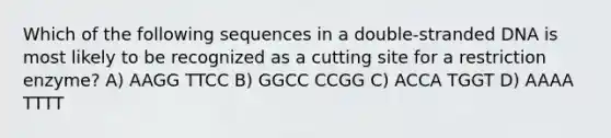 Which of the following sequences in a double-stranded DNA is most likely to be recognized as a cutting site for a restriction enzyme? A) AAGG TTCC B) GGCC CCGG C) ACCA TGGT D) AAAA TTTT