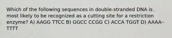 Which of the following sequences in double-stranded DNA is most likely to be recognized as a cutting site for a restriction enzyme? A) AAGG TTCC B) GGCC CCGG C) ACCA TGGT D) AAAA TTTT