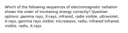 Which of the following sequences of electromagnetic radiation shows the order of increasing energy correctly? Question options: gamma rays, X-rays, infrared, radio visible, ultraviolet, X-rays, gamma rays visible, microwave, radio, infrared infrared, visible, radio, X-rays