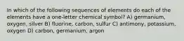 In which of the following sequences of elements do each of the elements have a one-letter chemical symbol? A) germanium, oxygen, silver B) fluorine, carbon, sulfur C) antimony, potassium, oxygen D) carbon, germanium, argon