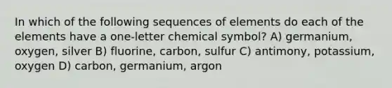 In which of the following sequences of elements do each of the elements have a one-letter chemical symbol? A) germanium, oxygen, silver B) fluorine, carbon, sulfur C) antimony, potassium, oxygen D) carbon, germanium, argon