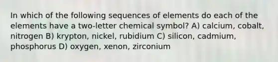 In which of the following sequences of elements do each of the elements have a two-letter chemical symbol? A) calcium, cobalt, nitrogen B) krypton, nickel, rubidium C) silicon, cadmium, phosphorus D) oxygen, xenon, zirconium