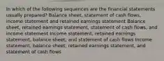 In which of the following sequences are the financial statements usually prepared? Balance sheet, statement of cash flows, income statement and retained earnings statement Balance sheet, retained earnings statement, statement of cash flows, and income statement Income statement, retained earnings statement, balance sheet, and statement of cash flows Income statement, balance sheet, retained earnings statement, and statement of cash flows