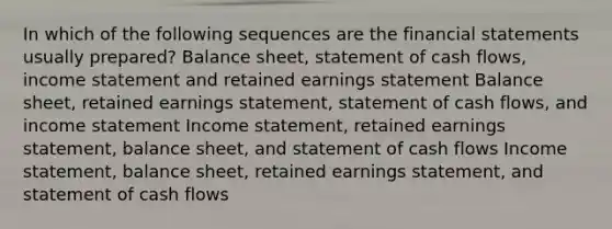 In which of the following sequences are the financial statements usually prepared? Balance sheet, statement of cash flows, income statement and retained earnings statement Balance sheet, retained earnings statement, statement of cash flows, and income statement Income statement, retained earnings statement, balance sheet, and statement of cash flows Income statement, balance sheet, retained earnings statement, and statement of cash flows