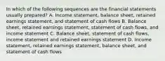 In which of the following sequences are the financial statements usually prepared? A. Income statement, balance sheet, retained earnings statement, and statement of cash flows B. Balance sheet, retained earnings statement, statement of cash flows, and income statement C. Balance sheet, statement of cash flows, income statement and retained earnings statement D. Income statement, retained earnings statement, balance sheet, and statement of cash flows