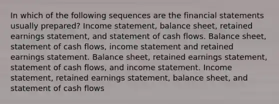 In which of the following sequences are the financial statements usually prepared? Income statement, balance sheet, retained earnings statement, and statement of cash flows. Balance sheet, statement of cash flows, income statement and retained earnings statement. Balance sheet, retained earnings statement, statement of cash flows, and income statement. Income statement, retained earnings statement, balance sheet, and statement of cash flows