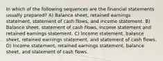 In which of the following sequences are the financial statements usually prepared? A) Balance sheet, retained earnings statement, statement of cash flows, and income statement. B) Balance sheet, statement of cash flows, income statement and retained earnings statement. C) Income statement, balance sheet, retained earnings statement, and statement of cash flows. D) Income statement, retained earnings statement, balance sheet, and statement of cash flows.