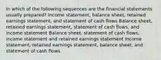 In which of the following sequences are the financial statements usually prepared? Income statement, balance sheet, retained earnings statement, and statement of cash flows Balance sheet, retained earnings statement, statement of cash flows, and income statement Balance sheet, statement of cash flows, income statement and retained earnings statement Income statement, retained earnings statement, balance sheet, and statement of cash flows