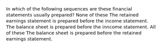 In which of the following sequences are these financial statements usually prepared? None of these The retained earnings statement is prepared before the income statement. The balance sheet is prepared before the inncome statement. All of these The balance sheet is prepared before the retained earnings statement.