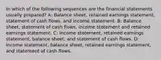 In which of the following sequences are the financial statements usually prepared? A: Balance sheet, retained earnings statement, statement of cash flows, and income statement. B: Balance sheet, statement of cash flows, income statement and retained earnings statement. C: Income statement, retained earnings statement, balance sheet, and statement of cash flows. D: Income statement, balance sheet, retained earnings statement, and statement of cash flows.