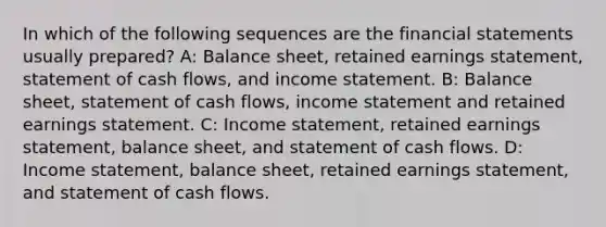 In which of the following sequences are the financial statements usually prepared? A: Balance sheet, retained earnings statement, statement of cash flows, and income statement. B: Balance sheet, statement of cash flows, income statement and retained earnings statement. C: Income statement, retained earnings statement, balance sheet, and statement of cash flows. D: Income statement, balance sheet, retained earnings statement, and statement of cash flows.