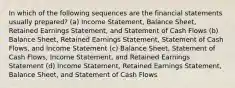 In which of the following sequences are the financial statements usually prepared? (a) Income Statement, Balance Sheet, Retained Earnings Statement, and Statement of Cash Flows (b) Balance Sheet, Retained Earnings Statement, Statement of Cash Flows, and Income Statement (c) Balance Sheet, Statement of Cash Flows, Income Statement, and Retained Earnings Statement (d) Income Statement, Retained Earnings Statement, Balance Sheet, and Statement of Cash Flows