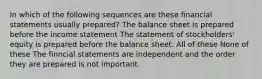 In which of the following sequences are these financial statements usually prepared? The balance sheet is prepared before the income statement The statement of stockholders' equity is prepared before the balance sheet. All of these None of these The finncial statements are independent and the order they are prepared is not important.