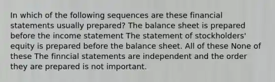 In which of the following sequences are these financial statements usually prepared? The balance sheet is prepared before the income statement The statement of stockholders' equity is prepared before the balance sheet. All of these None of these The finncial statements are independent and the order they are prepared is not important.