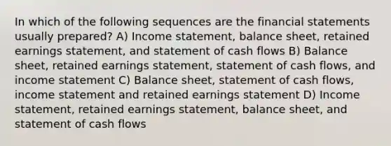 In which of the following sequences are the <a href='https://www.questionai.com/knowledge/kFBJaQCz4b-financial-statements' class='anchor-knowledge'>financial statements</a> usually prepared? A) <a href='https://www.questionai.com/knowledge/kCPMsnOwdm-income-statement' class='anchor-knowledge'>income statement</a>, balance sheet, retained earnings statement, and statement of cash flows B) Balance sheet, retained earnings statement, statement of cash flows, and income statement C) Balance sheet, statement of cash flows, income statement and retained earnings statement D) Income statement, retained earnings statement, balance sheet, and statement of cash flows