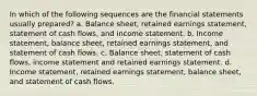 In which of the following sequences are the financial statements usually prepared? a. Balance sheet, retained earnings statement, statement of cash flows, and income statement. b. Income statement, balance sheet, retained earnings statement, and statement of cash flows. c. Balance sheet, statement of cash flows, income statement and retained earnings statement. d. Income statement, retained earnings statement, balance sheet, and statement of cash flows.