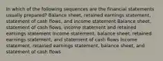 In which of the following sequences are the financial statements usually prepared? Balance sheet, retained earnings statement, statement of cash flows, and income statement Balance sheet, statement of cash flows, income statement and retained earnings statement Income statement, balance sheet, retained earnings statement, and statement of cash flows Income statement, retained earnings statement, balance sheet, and statement of cash flows