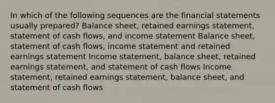 In which of the following sequences are the financial statements usually prepared? Balance sheet, retained earnings statement, statement of cash flows, and income statement Balance sheet, statement of cash flows, income statement and retained earnings statement Income statement, balance sheet, retained earnings statement, and statement of cash flows Income statement, retained earnings statement, balance sheet, and statement of cash flows