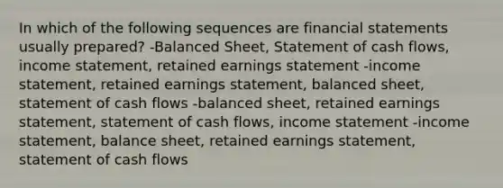 In which of the following sequences are <a href='https://www.questionai.com/knowledge/kFBJaQCz4b-financial-statements' class='anchor-knowledge'>financial statements</a> usually prepared? -Balanced Sheet, Statement of cash flows, <a href='https://www.questionai.com/knowledge/kCPMsnOwdm-income-statement' class='anchor-knowledge'>income statement</a>, retained earnings statement -income statement, retained earnings statement, balanced sheet, statement of cash flows -balanced sheet, retained earnings statement, statement of cash flows, income statement -income statement, balance sheet, retained earnings statement, statement of cash flows