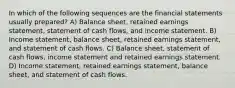 In which of the following sequences are the financial statements usually prepared? A) Balance sheet, retained earnings statement, statement of cash flows, and income statement. B) Income statement, balance sheet, retained earnings statement, and statement of cash flows. C) Balance sheet, statement of cash flows, income statement and retained earnings statement. D) Income statement, retained earnings statement, balance sheet, and statement of cash flows.