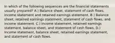 In which of the following sequences are the financial statements usually prepared? A.) Balance sheet, statement of cash flows, income statement and retained earnings statement. B.) Balance sheet, retained earnings statement, statement of cash flows, and income statement. C.) Income statement, retained earnings statement, balance sheet, and statement of cash flows. D.) Income statement, balance sheet, retained earnings statement, and statement of cash flows.