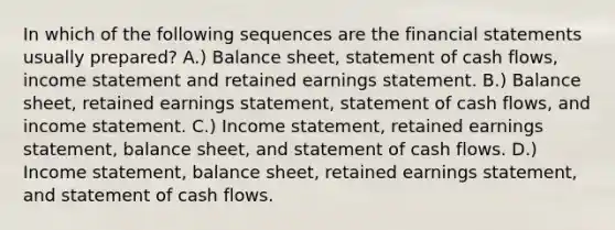 In which of the following sequences are the financial statements usually prepared? A.) Balance sheet, statement of cash flows, income statement and retained earnings statement. B.) Balance sheet, retained earnings statement, statement of cash flows, and income statement. C.) Income statement, retained earnings statement, balance sheet, and statement of cash flows. D.) Income statement, balance sheet, retained earnings statement, and statement of cash flows.