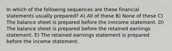 In which of the following sequences are these financial statements usually prepared? A) All of these B) None of these C) The balance sheet is prepared before the inncome statement. D) The balance sheet is prepared before the retained earnings statement. E) The retained earnings statement is prepared before the income statement.