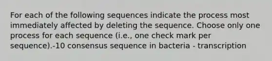 For each of the following sequences indicate the process most immediately affected by deleting the sequence. Choose only one process for each sequence (i.e., one check mark per sequence).-10 consensus sequence in bacteria - transcription