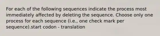 For each of the following sequences indicate the process most immediately affected by deleting the sequence. Choose only one process for each sequence (i.e., one check mark per sequence).start codon - translation