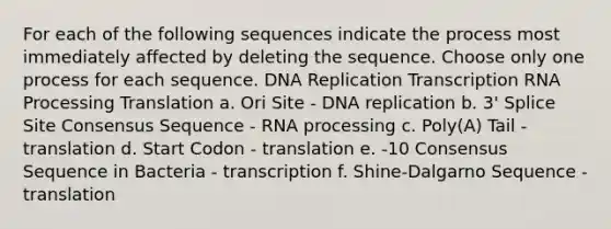 For each of the following sequences indicate the process most immediately affected by deleting the sequence. Choose only one process for each sequence. DNA Replication Transcription RNA Processing Translation a. Ori Site - DNA replication b. 3' Splice Site Consensus Sequence - RNA processing c. Poly(A) Tail - translation d. Start Codon - translation e. -10 Consensus Sequence in Bacteria - transcription f. Shine-Dalgarno Sequence - translation