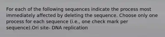 For each of the following sequences indicate the process most immediately affected by deleting the sequence. Choose only one process for each sequence (i.e., one check mark per sequence).Ori site- <a href='https://www.questionai.com/knowledge/kofV2VQU2J-dna-replication' class='anchor-knowledge'>dna replication</a>