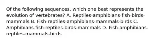 Of the following sequences, which one best represents the evolution of vertebrates? A. Reptiles-amphibians-fish-birds-mammals B. Fish-reptiles-amphibians-mammals-birds C. Amphibians-fish-reptiles-birds-mammals D. Fish-amphibians-reptiles-mammals-birds