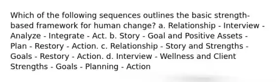 Which of the following sequences outlines the basic strength-based framework for human change? a. Relationship - Interview - Analyze - Integrate - Act. b. Story - Goal and Positive Assets - Plan - Restory - Action. c. Relationship - Story and Strengths - Goals - Restory - Action. d. Interview - Wellness and Client Strengths - Goals - Planning - Action