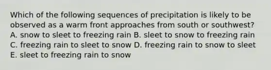 Which of the following sequences of precipitation is likely to be observed as a warm front approaches from south or southwest? A. snow to sleet to freezing rain B. sleet to snow to freezing rain C. freezing rain to sleet to snow D. freezing rain to snow to sleet E. sleet to freezing rain to snow