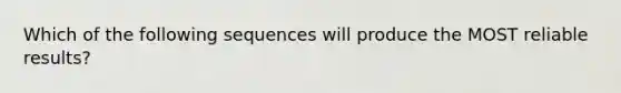 Which of the following sequences will produce the MOST reliable results?