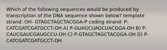 Which of the following sequences would be produced by transcription of the DNA sequence shown below? template strand: OH- GTAGCTAGCTACGGA-P coding strand: P- CATCGATCGATGCCT-OH A) P-GUAGCUAGCUACGGA-OH B) P-CAUCGAUCGAUGCCU-OH C) P-GTAGCTAGCTACGGA-OH D) P-CATCGATCGATGCCT-OH