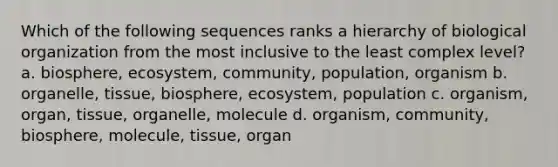 Which of the following sequences ranks a hierarchy of biological organization from the most inclusive to the least complex level? a. biosphere, ecosystem, community, population, organism b. organelle, tissue, biosphere, ecosystem, population c. organism, organ, tissue, organelle, molecule d. organism, community, biosphere, molecule, tissue, organ