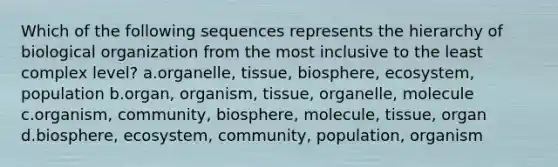 Which of the following sequences represents the hierarchy of biological organization from the most inclusive to the least complex level? a.organelle, tissue, biosphere, ecosystem, population b.organ, organism, tissue, organelle, molecule c.organism, community, biosphere, molecule, tissue, organ d.biosphere, ecosystem, community, population, organism