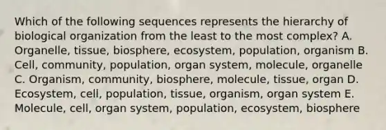 Which of the following sequences represents the hierarchy of biological organization from the least to the most complex? A. Organelle, tissue, biosphere, ecosystem, population, organism B. Cell, community, population, organ system, molecule, organelle C. Organism, community, biosphere, molecule, tissue, organ D. Ecosystem, cell, population, tissue, organism, organ system E. Molecule, cell, organ system, population, ecosystem, biosphere