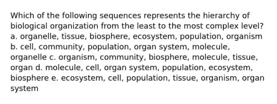 Which of the following sequences represents the hierarchy of biological organization from the least to the most complex level? a. organelle, tissue, biosphere, ecosystem, population, organism b. cell, community, population, organ system, molecule, organelle c. organism, community, biosphere, molecule, tissue, organ d. molecule, cell, organ system, population, ecosystem, biosphere e. ecosystem, cell, population, tissue, organism, organ system