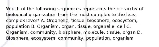 Which of the following sequences represents the hierarchy of biological organization from the most complex to the least complex level? A. Organelle, tissue, biosphere, ecosystem, population B. Organism, organ, tissue, organelle, cell C. Organism, community, biosphere, molecule, tissue, organ D. Biosphere, ecosystem, community, population, organism