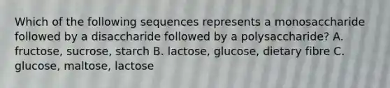 Which of the following sequences represents a monosaccharide followed by a disaccharide followed by a polysaccharide? A. fructose, sucrose, starch B. lactose, glucose, dietary fibre C. glucose, maltose, lactose